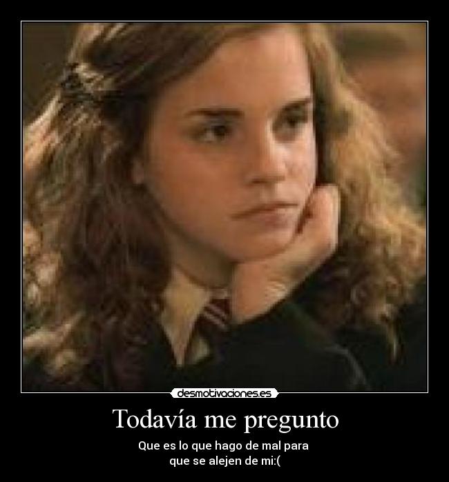 Todavía me pregunto - Que es lo que hago de mal para
que se alejen de mi:(