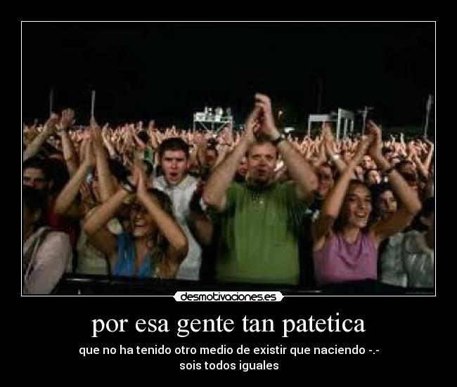 por esa gente tan patetica - que no ha tenido otro medio de existir que naciendo -.-
sois todos iguales
