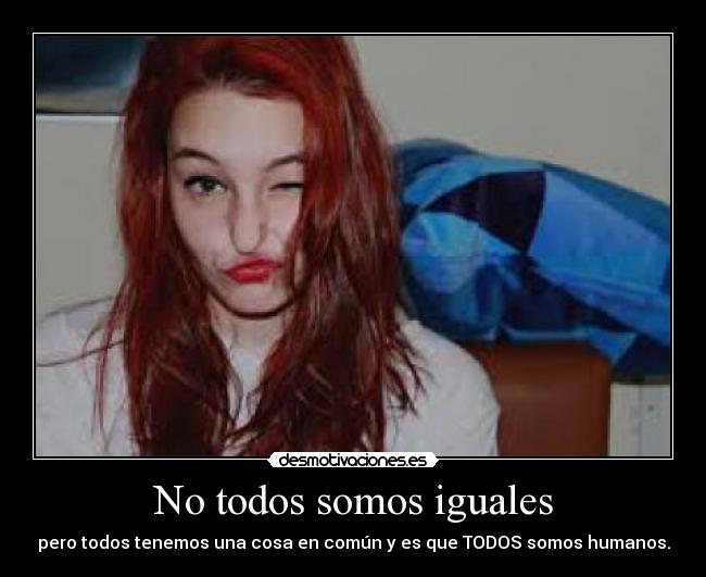 No todos somos iguales - pero todos tenemos una cosa en común y es que TODOS somos humanos.