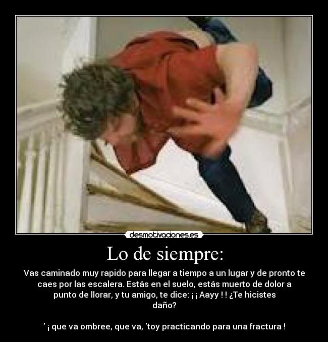 Lo de siempre: - Vas caminado muy rapido para llegar a tiempo a un lugar y de pronto te
caes por las escalera. Estás en el suelo, estás muerto de dolor a
punto de llorar, y tu amigo, te dice: ¡ ¡ Aayy ! ! ¿Te hicistes
daño?
¡ que va ombree, que va, toy practicando para una fractura !
