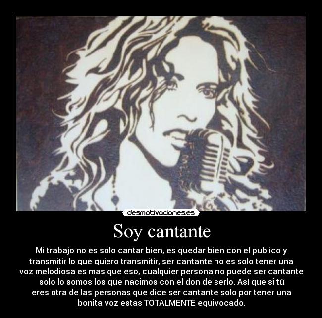 Soy cantante - Mi trabajo no es solo cantar bien, es quedar bien con el publico y
transmitir lo que quiero transmitir, ser cantante no es solo tener una
voz melodiosa es mas que eso, cualquier persona no puede ser cantante
solo lo somos los que nacimos con el don de serlo. Así que si tú
eres otra de las personas que dice ser cantante solo por tener una
bonita voz estas TOTALMENTE equivocado.
