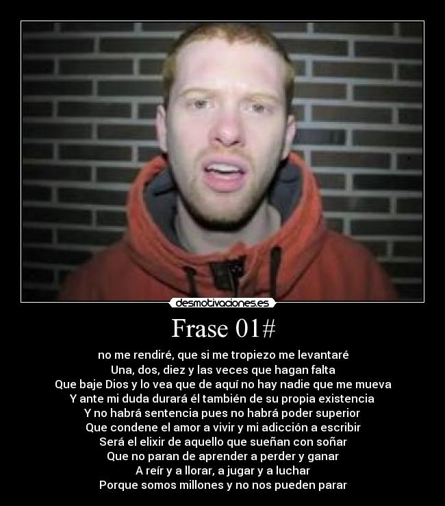 Frase 01# - no me rendiré, que si me tropiezo me levantaré
Una, dos, diez y las veces que hagan falta
Que baje Dios y lo vea que de aquí no hay nadie que me mueva
Y ante mi duda durará él también de su propia existencia
Y no habrá sentencia pues no habrá poder superior
Que condene el amor a vivir y mi adicción a escribir
Será el elixir de aquello que sueñan con soñar
Que no paran de aprender a perder y ganar
A reír y a llorar, a jugar y a luchar
Porque somos millones y no nos pueden parar