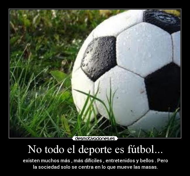 No todo el deporte es fútbol... - existen muchos más , más difíciles , entretenidos y bellos . Pero
la sociedad solo se centra en lo que mueve las masas.