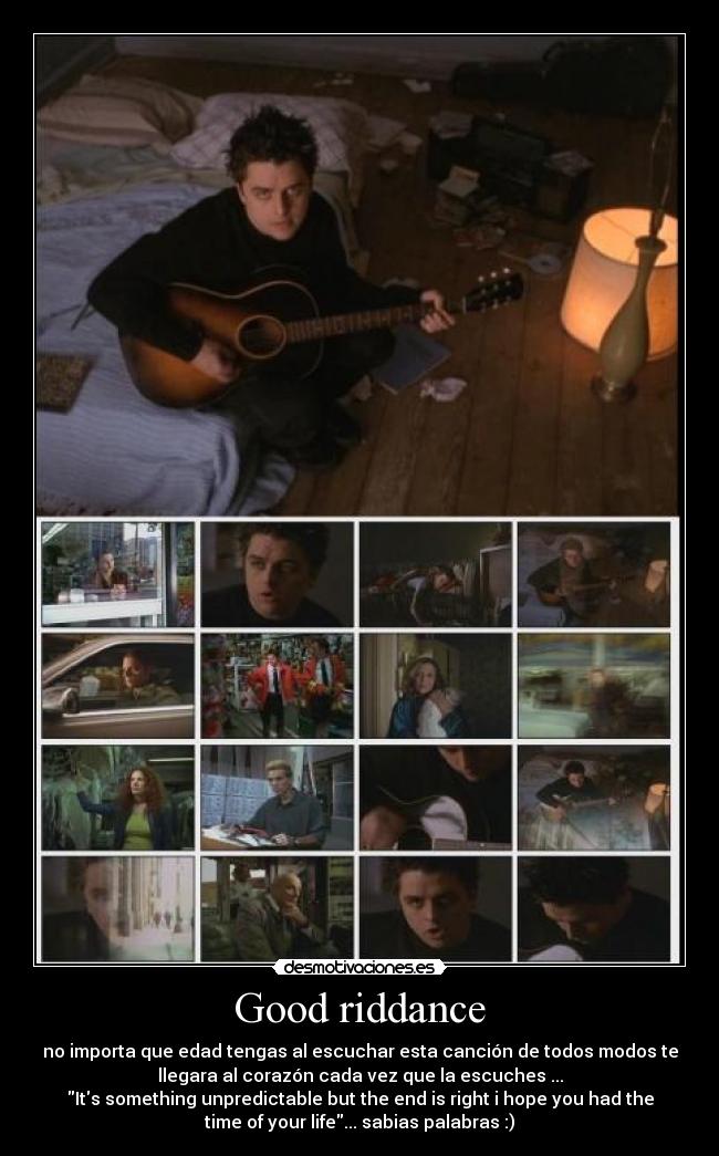 Good riddance - no importa que edad tengas al escuchar esta canción de todos modos te
llegara al corazón cada vez que la escuches ...
Its something unpredictable but the end is right i hope you had the
time of your life... sabias palabras :)