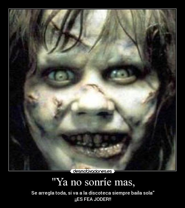 Ya no sonríe mas, - Se arregla toda, si va a la discoteca siempre baila sola
¡¡ES FEA JODER!!