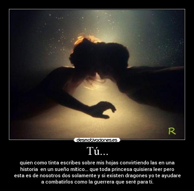 Tú... - quien como tinta escribes sobre mis hojas convirtiendo las en una
historia en un sueño mítico... que toda princesa quisiera leer pero
esta es de nosotros dos solamente y si existen dragones yo te ayudare
a combatirlos como la guerrera que seré para ti.