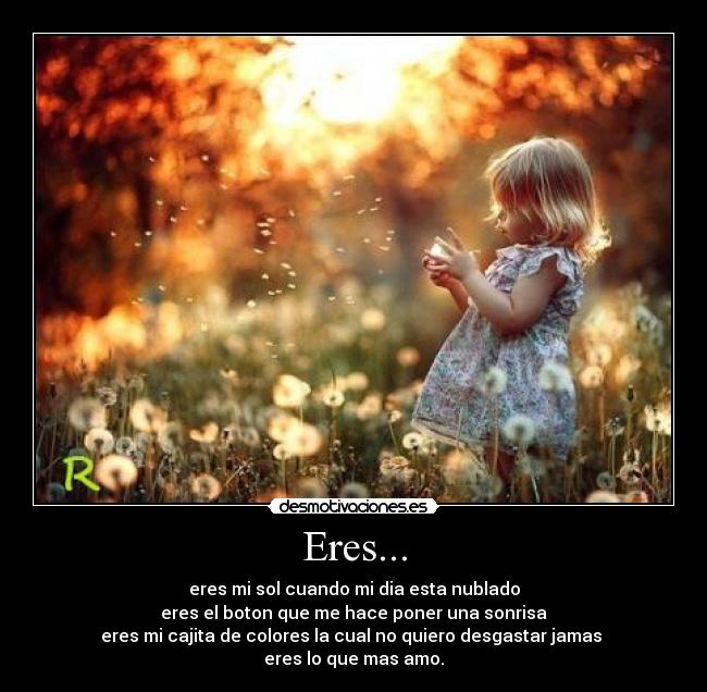 Eres... - eres mi sol cuando mi dia esta nublado
eres el boton que me hace poner una sonrisa
eres mi cajita de colores la cual no quiero desgastar jamas
eres lo que mas amo.