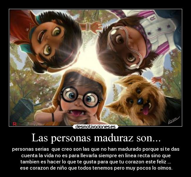 Las personas maduraz son... - personas serias que creo son las que no han madurado porque si te das
cuenta la vida no es para llevarla siempre en linea recta sino que
tambien es hacer lo que te gusta para que tu corazon este feliz ...
ese corazon de niño que todos tenemos pero muy pocos lo oímos.