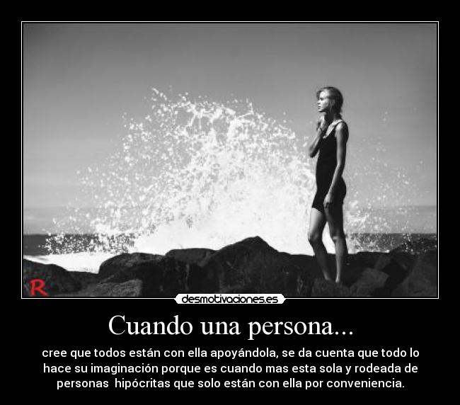 Cuando una persona... - cree que todos están con ella apoyándola, se da cuenta que todo lo
hace su imaginación porque es cuando mas esta sola y rodeada de
personas hipócritas que solo están con ella por conveniencia.