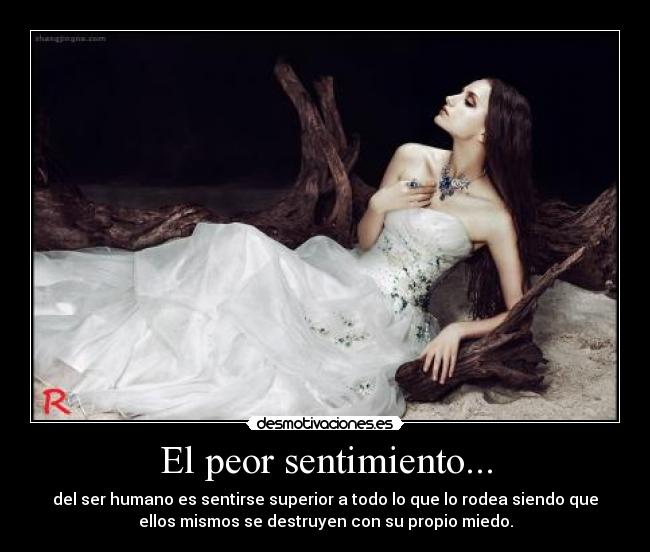 El peor sentimiento... - del ser humano es sentirse superior a todo lo que lo rodea siendo que
ellos mismos se destruyen con su propio miedo.