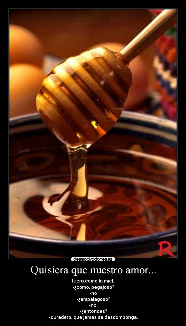 Quisiera que nuestro amor... - fuera como la miel.
-¿como, pegajoso?
-no
-¿empalagoso?
-no
-¿entonces?
-duradero, que jamas se descomponga.