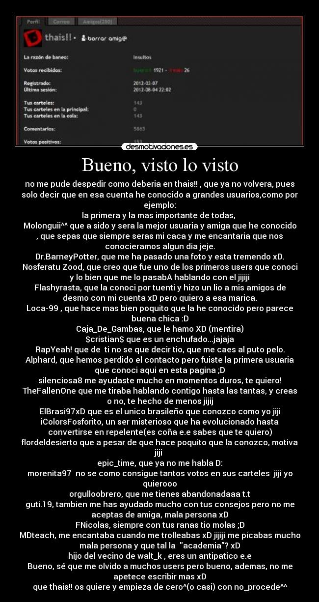 Bueno, visto lo visto - no me pude despedir como deberia en thais!! , que ya no volvera, pues
solo decir que en esa cuenta he conocido a grandes usuarios,como por
ejemplo:
la primera y la mas importante de todas, 
Molonguii^^ que a sido y sera la mejor usuaria y amiga que he conocido
, que sepas que siempre seras mi caca y me encantaria que nos
conocieramos algun dia jeje.
Dr.BarneyPotter, que me ha pasado una foto y esta tremendo xD.
Nosferatu Zood, que creo que fue uno de los primeros users que conoci
y lo bien que me lo pasabA hablando con el jijiji
Flashyrasta, que la conoci por tuenti y hizo un lio a mis amigos de
desmo con mi cuenta xD pero quiero a esa marica.
Loca-99 , que hace mas bien poquito que la he conocido pero parece
buena chica :D
Caja_De_Gambas, que le hamo XD (mentira)
$cristian$ que es un enchufado...jajaja
RapYeah! que de  ti no se que decir tio, que me caes al puto pelo.
Alphard, que hemos perdido el contacto pero fuiste la primera usuaria
que conoci aqui en esta pagina ;D
silenciosa8 me ayudaste mucho en momentos duros, te quiero!
TheFallenOne que me tiraba hablando contigo hasta las tantas, y creas
o no, te hecho de menos jijij
ElBrasi97xD que es el unico brasileño que conozco como yo jiji
iColorsFosforito, un ser misterioso que ha evolucionado hasta
convertirse en repelente(es coña e.e sabes que te quiero)
flordeldesierto que a pesar de que hace poquito que la conozco, motiva
jiji 
epic_time, que ya no me habla D:
morenita97  no se como consigue tantos votos en sus carteles  jiji yo
quierooo
orgulloobrero, que me tienes abandonadaaa t.t
guti.19, tambien me has ayudado mucho con tus consejos pero no me
aceptas de amiga, mala persona xD
FNicolas, siempre con tus ranas tio molas ;D
MDteach, me encantaba cuando me trolleabas xD jijiji me picabas mucho
mala persona y que tal la  academia? xD
hijo del vecino de walt_k , eres un antipatico e.e
Bueno, sé que me olvido a muchos users pero bueno, ademas, no me
apetece escribir mas xD
que thais!! os quiere y empieza de cero^(o casi) con no_procede^^