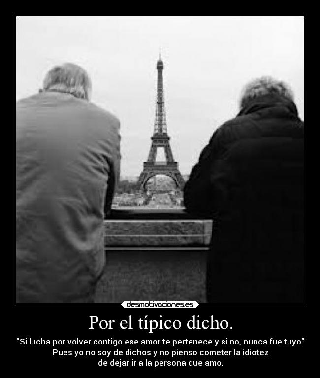 Por el típico dicho. - Si lucha por volver contigo ese amor te pertenece y si no, nunca fue tuyo
Pues yo no soy de dichos y no pienso cometer la idiotez
de dejar ir a la persona que amo.