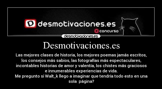 Desmotivaciones.es - Las mejores clases de historia, los mejores poemas jamás escritos,
los consejos más sabios, las fotografías más espectaculares,
incontables historias de amor y valentía, los chistes más graciosos
e innumerables experiencias de vida.
Me pregunto si Walt_k llego a imaginar que tendría todo esto en una
sola  página?