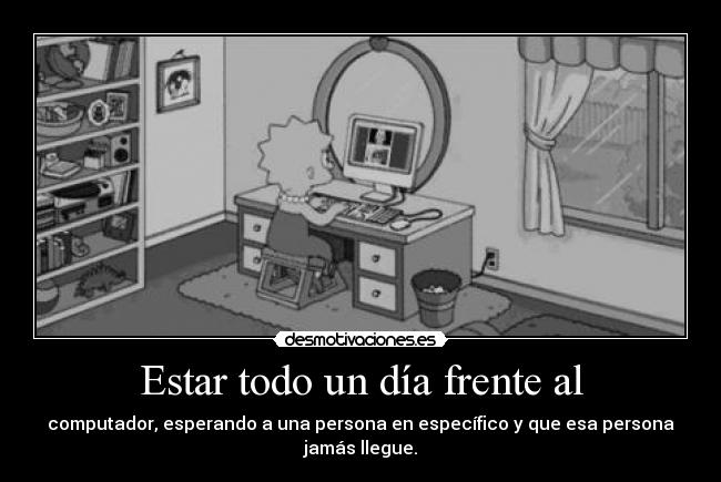 Estar todo un día frente al - computador, esperando a una persona en específico y que esa persona jamás llegue.