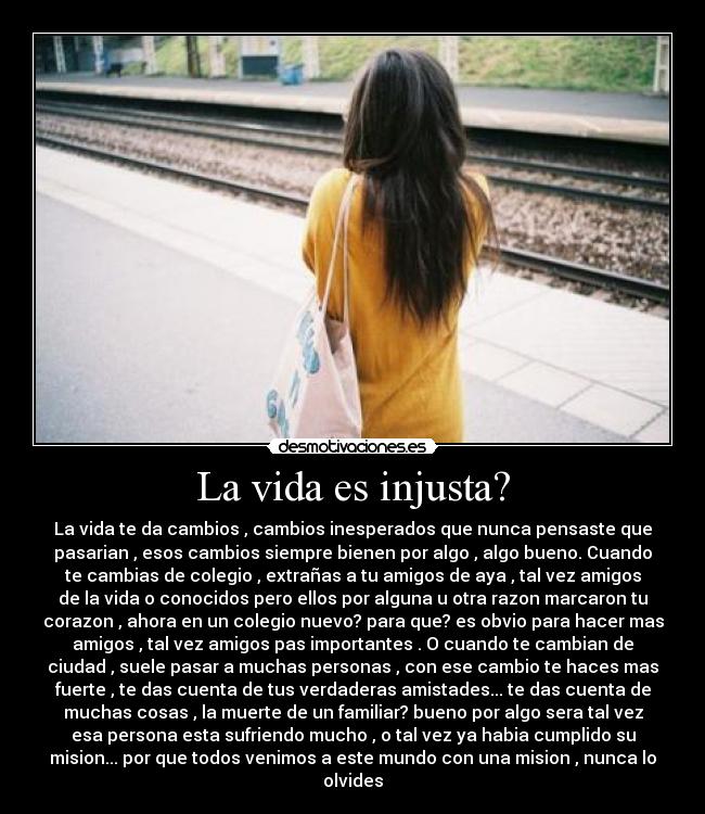 La vida es injusta? - La vida te da cambios , cambios inesperados que nunca pensaste que
pasarian , esos cambios siempre bienen por algo , algo bueno. Cuando
te cambias de colegio , extrañas a tu amigos de aya , tal vez amigos
de la vida o conocidos pero ellos por alguna u otra razon marcaron tu
corazon , ahora en un colegio nuevo? para que? es obvio para hacer mas
amigos , tal vez amigos pas importantes . O cuando te cambian de
ciudad , suele pasar a muchas personas , con ese cambio te haces mas
fuerte , te das cuenta de tus verdaderas amistades... te das cuenta de
muchas cosas , la muerte de un familiar? bueno por algo sera tal vez
esa persona esta sufriendo mucho , o tal vez ya habia cumplido su
mision... por que todos venimos a este mundo con una mision , nunca lo
olvides