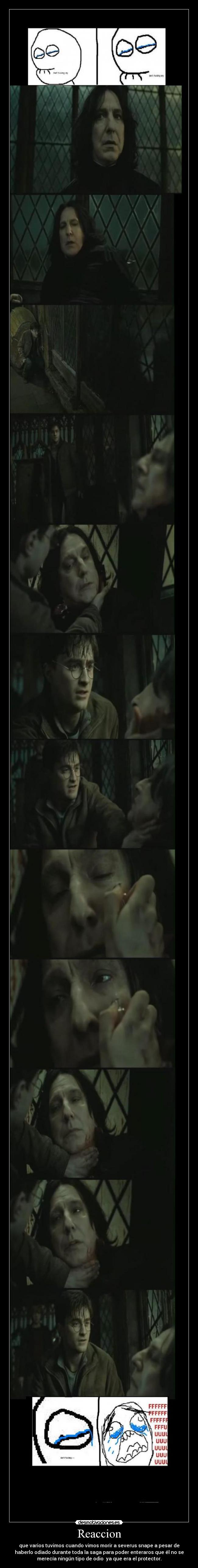 Reaccion - que varios tuvimos cuando vimos morir a severus snape a pesar de
haberlo odiado durante toda la saga para poder enteraros que él no se
merecía ningún tipo de odio ya que era el protector.