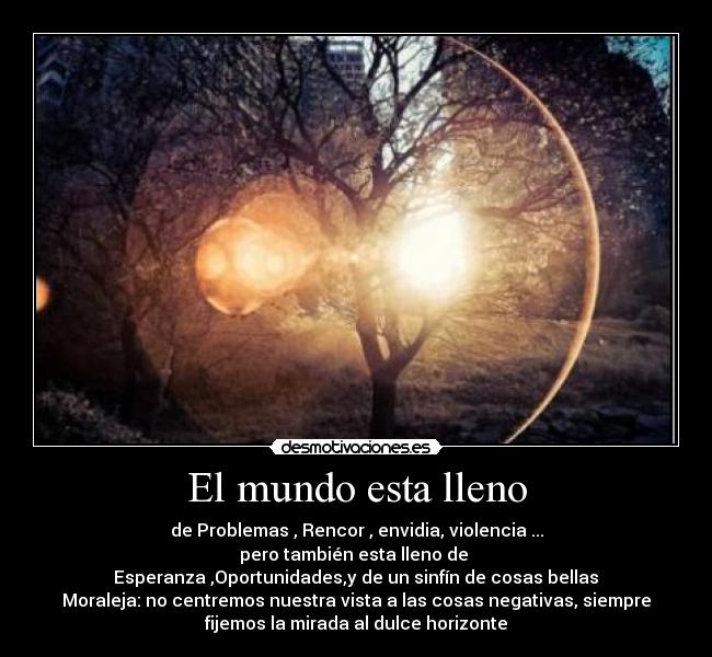 El mundo esta lleno - de Problemas , Rencor , envidia, violencia ...
pero también esta lleno de
Esperanza ,Oportunidades,y de un sinfín de cosas bellas
Moraleja: no centremos nuestra vista a las cosas negativas, siempre
fijemos la mirada al dulce horizonte