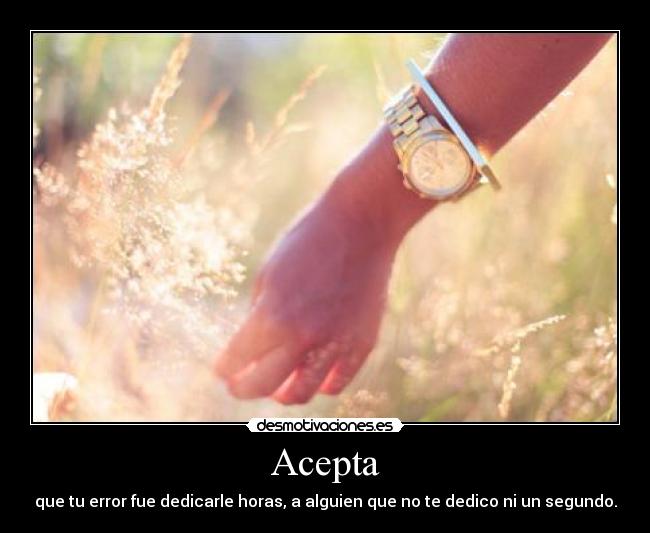 Acepta - que tu error fue dedicarle horas, a alguien que no te dedico ni un segundo.