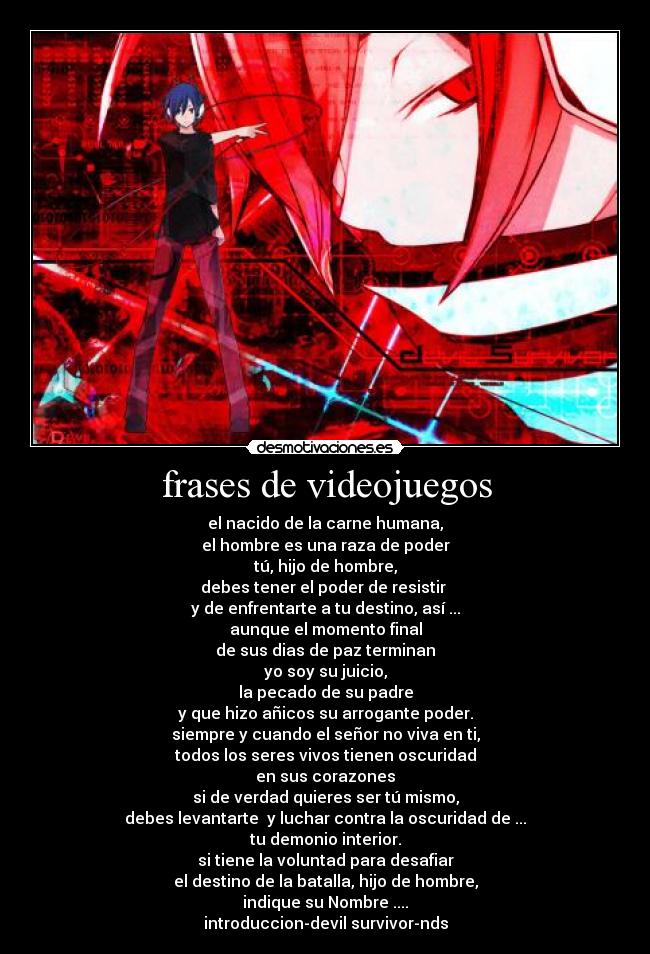 frases de videojuegos - el nacido de la carne humana,
el hombre es una raza de poder
tú, hijo de hombre,
debes tener el poder de resistir 
y de enfrentarte a tu destino, así ...
aunque el momento final
de sus dias de paz terminan
yo soy su juicio,
la pecado de su padre
y que hizo añicos su arrogante poder.
siempre y cuando el señor no viva en ti,
todos los seres vivos tienen oscuridad
en sus corazones
si de verdad quieres ser tú mismo,
debes levantarte  y luchar contra la oscuridad de ...
tu demonio interior.
si tiene la voluntad para desafiar
el destino de la batalla, hijo de hombre,
indique su Nombre ....
introduccion-devil survivor-nds