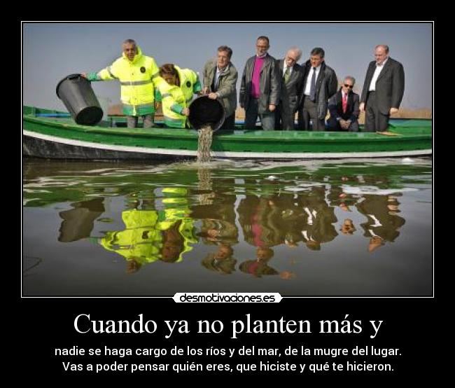 Cuando ya no planten más y - nadie se haga cargo de los ríos y del mar, de la mugre del lugar.
Vas a poder pensar quién eres, que hiciste y qué te hicieron.