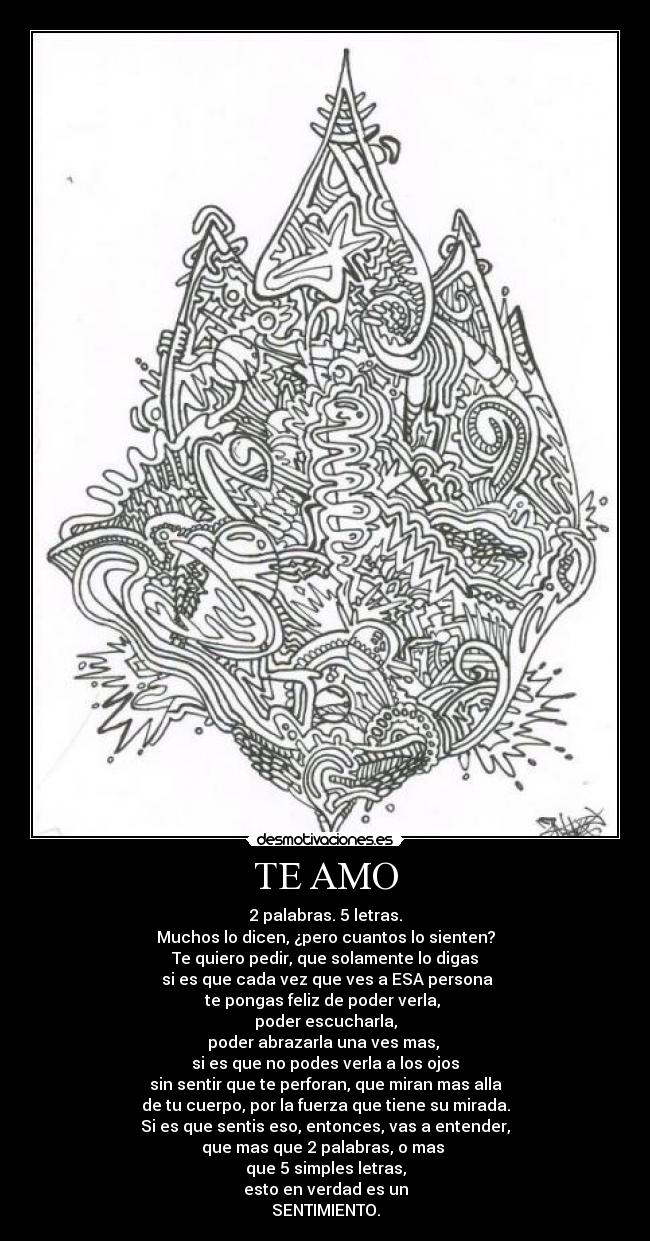 TE AMO - 2 palabras. 5 letras.
Muchos lo dicen, ¿pero cuantos lo sienten?
Te quiero pedir, que solamente lo digas
si es que cada vez que ves a ESA persona
te pongas feliz de poder verla,
poder escucharla,
poder abrazarla una ves mas,
si es que no podes verla a los ojos
sin sentir que te perforan, que miran mas alla
de tu cuerpo, por la fuerza que tiene su mirada.
Si es que sentis eso, entonces, vas a entender,
que mas que 2 palabras, o mas
que 5 simples letras,
esto en verdad es un
SENTIMIENTO.