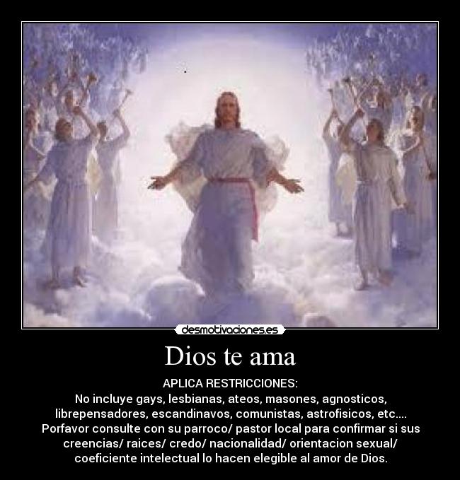 Dios te ama - APLICA RESTRICCIONES:
No incluye gays, lesbianas, ateos, masones, agnosticos,
librepensadores, escandinavos, comunistas, astrofisicos, etc....
Porfavor consulte con su parroco/ pastor local para confirmar si sus
creencias/ raices/ credo/ nacionalidad/ orientacion sexual/
coeficiente intelectual lo hacen elegible al amor de Dios.