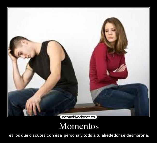Momentos - es los que discutes con esa persona y todo a tu alrededor se desmorona.