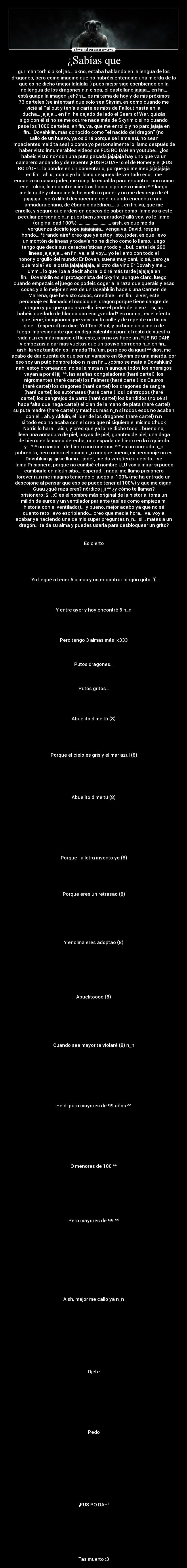 ¿Sabías que - gur mah torh sip kol jas... okno, estaba hablando en la lengua de los
dragones, pero como imagino que no habréis entendido una mierda de lo
que os he dicho (mejor lalalala ♫) pues mejor sigo escribiendo en la
no lengua de los dragones n.n o sea, el castellano jajaja... en fin...
está guapa la imagen ¿eh? si... es mi tema de hoy y de mis próximos
73 carteles (se intentará que solo sea Skyrim, es como cuando me
vicié al Fallout y teníais carteles míos de Fallout hasta en la
ducha... jajaja... en fin, he dejado de lado el Gears of War, quizás
sigo con él si no se me ocurre nada más de Skyrim o si no cuando
pase los 1000 carteles, en fin, va, que me enrollo y no paro jajaja en
fin... Dovahkiin, más conocido como el nacido del dragón (no
salió de un huevo, ya os diré porque se llama así, no sean
impacientes maldita sea) o como yo personalmente lo llamo después de
haber visto innumerables vídeos de FUS RO DAH en youtube... ¿los
habéis visto no? son una puta pasada jajajaja hay uno que va un
camarero andando y de repente ¡FUS RO DAH! o el de Homer y el ¡FUS
RO DOH!... lo pondré en un comentario, porque yo me meo jajajajaja
en fin... ah sí, como yo lo llamo después de ver todo eso... me
encanta su casco joder, me rompí la espalda para encontrar uno como
ese... okno, lo encontré mientras hacía la primera misión *-* luego
me lo quité y ahora me lo he vuelto a poner y no me despego de él
jajajaja... será difícil deshacerme de él cuando encuentre una
armadura enana, de ébano o daédrica... ju... en fin, va, que me
enrollo, y seguro que ardeis en deseos de saber como llamo yo a este
peculiar personaje n_n pues bien ¿preparados? allá voy, yo le llamo
(originalidad 100%): ............................ aish, es que me da
vergüenza decirlo jope jajajajaja... venga va, David, respira
hondo... *tirando aire* creo que ya estoy listo, joder, es que llevo
un montón de líneas y todavía no he dicho como lo llamo, luego
tengo que decir sus características y todo y... buf, cartel de 290
líneas jajajaja... en fin, va, allá voy... yo le llamo con todo el
honor y orgullo del mundo: Er Dovah, suena muy cani, lo sé, pero ¿a
que mola? es la ostia jajajajajaja, el otro día vino Er Dovah y me...
umm... lo que  iba a decir ahora lo diré más tarde jajajaja en
fin... Dovahkiin es el protagonista del Skyrim, aunque claro, luego
cuando empezais el juego os podeis coger a la raza que queráis y esas
cosas y a lo mejor en vez de un Dovahkiin hacéis una Carmen de
Mairena, que he visto casos, creedme... en fin... a ver, este
personaje es llamado el nacido del dragón porque tiene sangre de
dragón y porque gracias a ello tiene el poder de la voz... sí, os
habéis quedado de blanco con eso ¿verdad? es normal, es el efecto
que tiene, imaginaros que vais por la calle y de repente un tío os
dice... (esperad) os dice: Yol Toor Shul, y os hace un aliento de
fuego impresionante que os deja calentitos para el resto de vuestra
vida n_n es más majoso el tío este, o si no os hace un ¡FUS RO DAH!
y empezais a dar mas vueltas que un tiovivo borracho n_n en fin...
aish, la voz también es llamada Thuum, pero eso da igual ^^ dios, me
acabo de dar cuenta de que ser un vampiro en Skyrim es una mierda, por
eso soy un puto hombre lobo n_n en fin... ¿cómo se mata a Dovahkiin?
nah, estoy bromeando, no se le mata n_n aunque todos los enemigos
vayan a por él jiji ^^, las arañas congeladoras (haré cartel), los
nigromantes (haré cartel) los Falmers (haré cartel) los Cauros
(haré cartel) los dragones (haré cartel) los dragones de sangre
(haré cartel) los autómatas (haré cartel) los licántropos (haré
cartel) los cangrejos de barro (haré cartel) los bandidos (no sé si
hace falta que haga cartel) el clan de la mano de plata (haré cartel)
su puta madre (haré cartel) y muchos más n_n si todos esos no acaban
con él... ah, y Alduin, el líder de los dragones (haré cartel) n.n
si todo eso no acaba con él creo que ni siquiera el mismo Chuck
Norris lo hará... aish, y creo que ya lo he dicho todo... bueno no,
lleva una armadura de piel, boyas de piel, guantes de piel, una daga
de hierro en la mano derecha, una espada de hierro en la izquierda
y... *-* un casco... de hierro con cuernos *-* es un cornudo n_n
pobrecito, pero adoro el casco n_n aunque bueno, mi personaje no es
Dovahkiin jijijiji se llama... joder, me da vergüenza decirlo... se
llama Prisionero, porque no cambié el nombre U_U voy a mirar si puedo
cambiarlo en algún sitio... esperad... nada, me llamo prisionero
forever n_n me imagino teniendo el juego al 100% (me ha entrado un
descojone al pensar que eso se puede tener al 100%) y que me digan:
Guau ¿qué raza eres? nórdico jiji ^^ ¿y cómo te llamas?
prisionero :$... :O es el nombre más original de la historia, toma un
millón de euros y un ventilador parlante (así es como empieza mi
historia con el ventilador)... y bueno, mejor acabo ya que no sé
cuanto rato llevo escribiendo... creo que media hora... va, voy a
acabar ya haciendo una de mis super preguntas n_n... si... matas a un
dragón... te da su alma y puedes usarla para desbloquear un grito?


Es cierto





Yo llegué a tener 6 almas y no encontrar ningún grito :(




Y entre ayer y hoy encontré 6 n_n




Pero tengo 3 almas más >:333



Putos dragones...



Putos gritos...




Abuelito dime tú (8)





Porque el cielo es gris y el mar azul (8)






Abuelito dime tú (8)









Porque  la letra invento yo (8)





Porque eres un retrasao (8)







Y encima eres adoptao (8)








Abuelitoooo (8)







Cuando sea mayor te violaré (8) n_n









Heidi para mayores de 99 años ^^









O menores de 100 ^^








Pero mayores de 99 ^^












Aish, mejor me callo ya n_n











Ojete









Pedo











¡FUS RO DAH!








Tas muerto :3