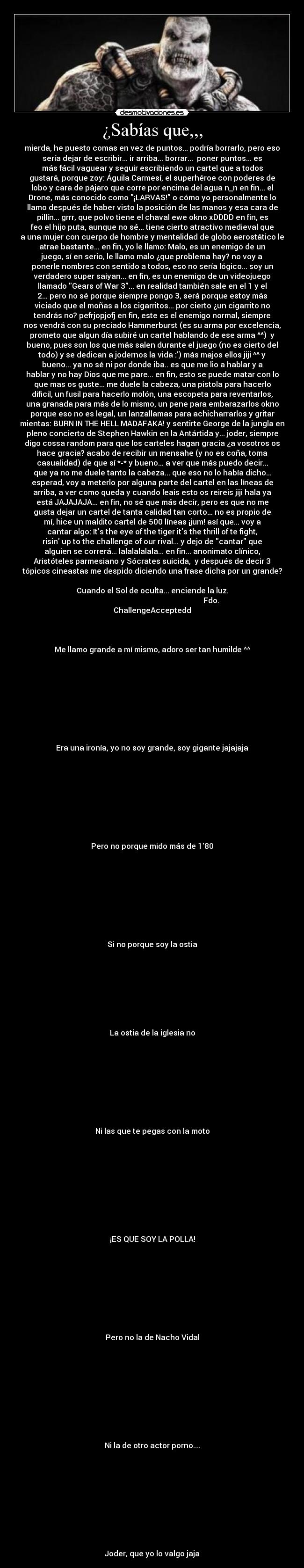 ¿Sabías que,,, - mierda, he puesto comas en vez de puntos... podría borrarlo, pero eso
sería dejar de escribir... ir arriba... borrar...  poner puntos... es
más fácil vaguear y seguir escribiendo un cartel que a todos
gustará, porque zoy: Águila Carmesí, el superhéroe con poderes de
lobo y cara de pájaro que corre por encima del agua n_n en fin... el
Drone, más conocido como ¡LARVAS! o cómo yo personalmente lo
llamo después de haber visto la posición de las manos y esa cara de
pillín... grrr, que polvo tiene el chaval ewe okno xDDDD en fin, es
feo el hijo puta, aunque no sé... tiene cierto atractivo medieval que
a una mujer con cuerpo de hombre y mentalidad de globo aerostático le
atrae bastante... en fin, yo le llamo: Malo, es un enemigo de un
juego, sí en serio, le llamo malo ¿que problema hay? no voy a
ponerle nombres con sentido a todos, eso no sería lógico... soy un
verdadero super saiyan... en fin, es un enemigo de un videojuego
llamado Gears of War 3... en realidad también sale en el 1 y el
2... pero no sé porque siempre pongo 3, será porque estoy más
viciado que el moñas a los cigarritos... por cierto ¿un cigarrito no
tendrás no? pefrjopjofj en fin, este es el enemigo normal, siempre
nos vendrá con su preciado Hammerburst (es su arma por excelencia,
prometo que algun día subiré un cartel hablando de ese arma ^^)  y
bueno, pues son los que más salen durante el juego (no es cierto del
todo) y se dedican a jodernos la vida :) más majos ellos jiji ^^ y
bueno... ya no sé ni por donde iba.. es que me lio a hablar y a
hablar y no hay Dios que me pare... en fin, esto se puede matar con lo
que mas os guste... me duele la cabeza, una pistola para hacerlo
dificil, un fusil para hacerlo molón, una escopeta para reventarlos,
una granada para más de lo mismo, un pene para embarazarlos okno
porque eso no es legal, un lanzallamas para achicharrarlos y gritar
mientas: BURN IN THE HELL MADAFAKA! y sentirte George de la jungla en
pleno concierto de Stephen Hawkin en la Antártida y... joder, siempre
digo cossa random para que los carteles hagan gracia ¿a vosotros os
hace gracia? acabo de recibir un mensahe (y no es coña, toma
casualidad) de que sí *-* y bueno... a ver que más puedo decir...
que ya no me duele tanto la cabeza... que eso no lo había dicho...
esperad, voy a meterlo por alguna parte del cartel en las líneas de
arriba, a ver como queda y cuando leais esto os reireis jiji hala ya
está JAJAJAJA... en fin, no sé que más decir, pero es que no me
gusta dejar un cartel de tanta calidad tan corto... no es propio de
mí, hice un maldito cartel de 500 líneas ¡jum! así que... voy a
cantar algo: Its the eye of the tiger its the thrill of te fight,
risin up to the challenge of our rival... y dejo de cantar que
alguien se correrá... lalalalalala... en fin... anonimato clínico,
Aristóteles parmesiano y Sócrates suicida,  y después de decir 3
tópicos cineastas me despido diciendo una frase dicha por un grande?

Cuando el Sol de oculta... enciende la luz.
                                                               Fdo.
ChallengeAcceptedd



Me llamo grande a mí mismo, adoro ser tan humilde ^^









Era una ironía, yo no soy grande, soy gigante jajajaja









Pero no porque mido más de 180









Si no porque soy la ostia








La ostia de la iglesia no









Ni las que te pegas con la moto










¡ES QUE SOY LA POLLA!









Pero no la de Nacho Vidal










Ni la de otro actor porno....










Joder, que yo lo valgo jaja