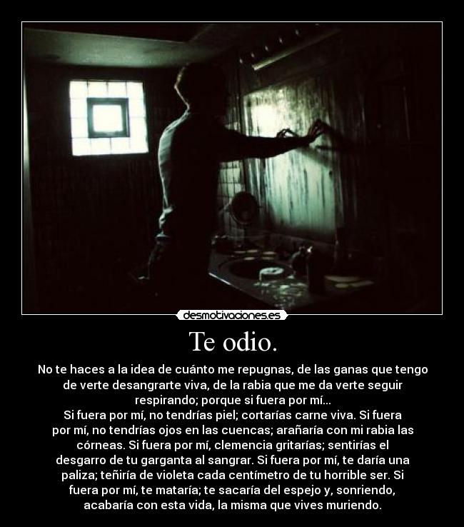 Te odio. - No te haces a la idea de cuánto me repugnas, de las ganas que tengo
de verte desangrarte viva, de la rabia que me da verte seguir
respirando; porque si fuera por mí...
Si fuera por mí, no tendrías piel; cortarías carne viva. Si fuera
por mí, no tendrías ojos en las cuencas; arañaría con mi rabia las
córneas. Si fuera por mí, clemencia gritarías; sentirías el
desgarro de tu garganta al sangrar. Si fuera por mí, te daría una
paliza; teñiría de violeta cada centímetro de tu horrible ser. Si
fuera por mí, te mataría; te sacaría del espejo y, sonriendo,
acabaría con esta vida, la misma que vives muriendo.