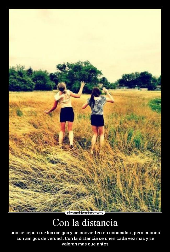 Con la distancia - uno se separa de los amigos y se convierten en conocidos , pero cuando
son amigos de verdad , Con la distancia se unen cada vez mas y se
valoran mas que antes
