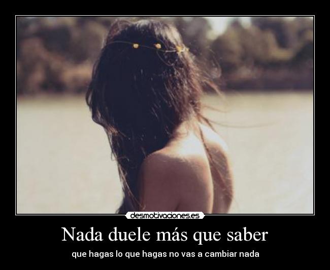 Nada duele más que saber - que hagas lo que hagas no vas a cambiar nada