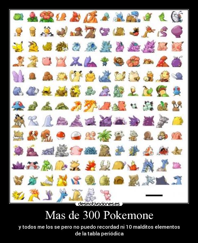 Mas de 300 Pokemone - y todos me los se pero no puedo recordad ni 10 malditos elementos
de la tabla periódica