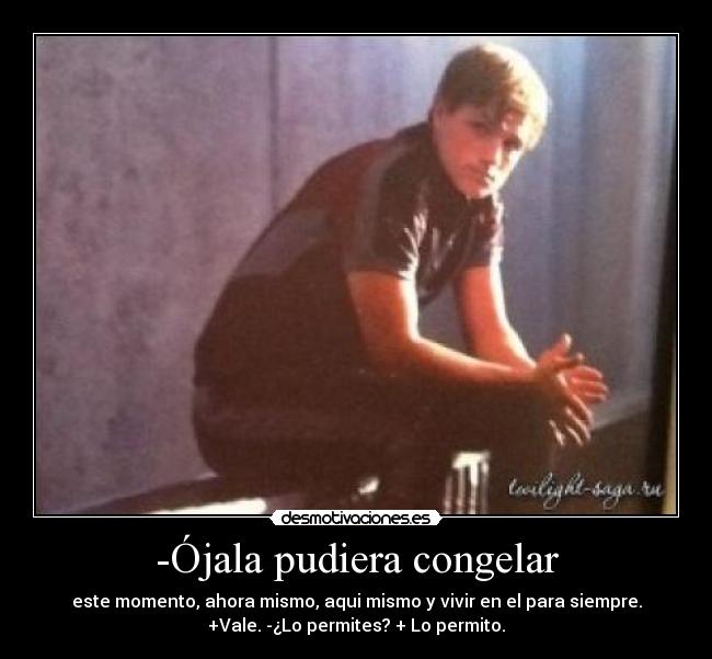 -Ójala pudiera congelar - este momento, ahora mismo, aqui mismo y vivir en el para siempre.
+Vale. -¿Lo permites? + Lo permito.
