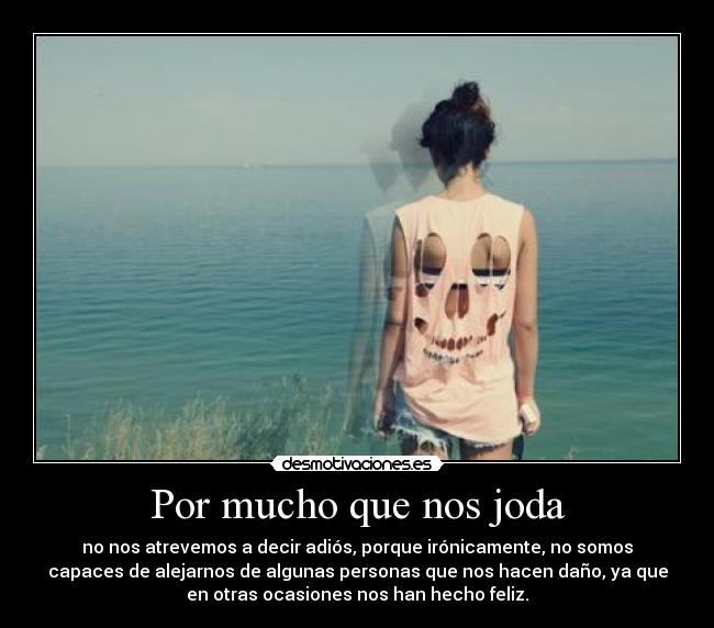 Por mucho que nos joda - no nos atrevemos a decir adiós, porque irónicamente, no somos
capaces de alejarnos de algunas personas que nos hacen daño, ya que
en otras ocasiones nos han hecho feliz.