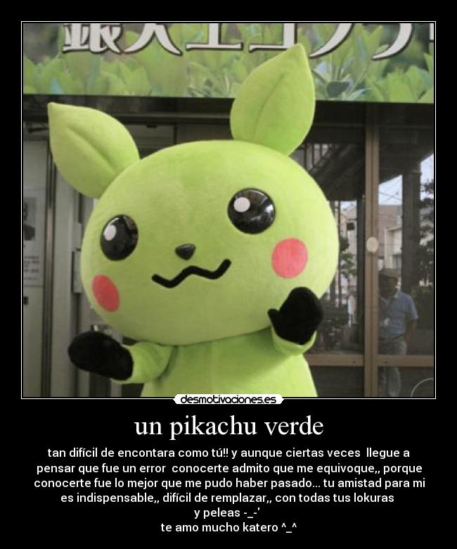 un pikachu verde - tan difícil de encontara como tú!! y aunque ciertas veces llegue a
pensar que fue un error conocerte admito que me equivoque,, porque
conocerte fue lo mejor que me pudo haber pasado... tu amistad para mi
es indispensable,, difícil de remplazar,, con todas tus lokuras
y peleas -_-
te amo mucho katero ^_^