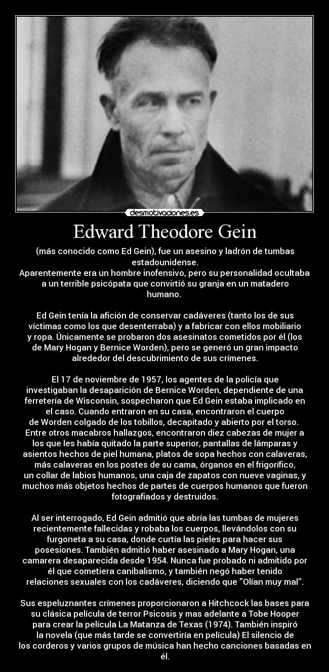 Edward Theodore Gein - (más conocido como Ed Gein), fue un asesino y ladrón de tumbas
estadounidense.
Aparentemente era un hombre inofensivo, pero su personalidad ocultaba
a un terrible psicópata que convirtió su granja en un matadero
humano.
Ed Gein tenía la afición de conservar cadáveres (tanto los de sus
víctimas como los que desenterraba) y a fabricar con ellos mobiliario
y ropa. Únicamente se probaron dos asesinatos cometidos por él (los
de Mary Hogan y Bernice Worden), pero se generó un gran impacto
alrededor del descubrimiento de sus crímenes.
El 17 de noviembre de 1957, los agentes de la policía que
investigaban la desaparición de Bernice Worden, dependiente de una
ferretería de Wisconsin, sospecharon que Ed Gein estaba implicado en
el caso. Cuando entraron en su casa, encontraron el cuerpo
de Worden colgado de los tobillos, decapitado y abierto por el torso.
Entre otros macabros hallazgos, encontraron diez cabezas de mujer a
los que les había quitado la parte superior, pantallas de lámparas y
asientos hechos de piel humana, platos de sopa hechos con calaveras,
más calaveras en los postes de su cama, órganos en el frigorífico,
un collar de labios humanos, una caja de zapatos con nueve vaginas, y
muchos más objetos hechos de partes de cuerpos humanos que fueron
fotografiados y destruidos.
Al ser interrogado, Ed Gein admitió que abría las tumbas de mujeres
recientemente fallecidas y robaba los cuerpos, llevándolos con su
furgoneta a su casa, donde curtía las pieles para hacer sus
posesiones. También admitió haber asesinado a Mary Hogan, una
camarera desaparecida desde 1954. Nunca fue probado ni admitido por
él que cometiera canibalismo, y también negó haber tenido
relaciones sexuales con los cadáveres, diciendo que Olían muy mal.
Sus espeluznantes crímenes proporcionaron a Hitchcock las bases para
su clásica película de terror Psicosis y mas adelante a Tobe Hooper
para crear la película La Matanza de Texas (1974). También inspiró
la novela (que más tarde se convertiría en película) El silencio de
los corderos y varios grupos de música han hecho canciones basadas en
él.