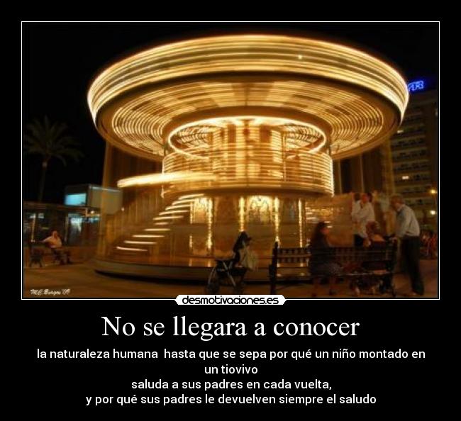 No se llegara a conocer - la naturaleza humana  hasta que se sepa por qué un niño montado en un tiovivo
saluda a sus padres en cada vuelta,
y por qué sus padres le devuelven siempre el saludo