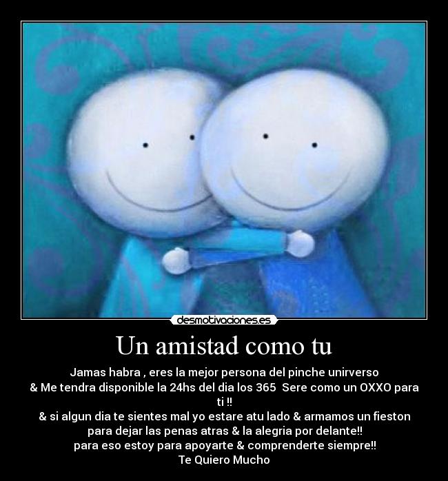 Un amistad como tu - Jamas habra , eres la mejor persona del pinche unirverso
& Me tendra disponible la 24hs del dia los 365  Sere como un OXXO para
ti !!
& si algun dia te sientes mal yo estare atu lado & armamos un fieston
para dejar las penas atras & la alegria por delante!!
para eso estoy para apoyarte & comprenderte siempre!!
Te Quiero Mucho