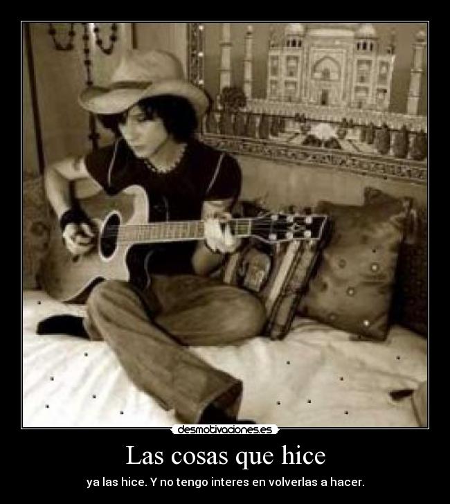 Las cosas que hice - ya las hice. Y no tengo interes en volverlas a hacer.