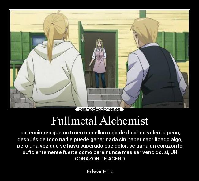 Fullmetal Alchemist - las lecciones que no traen con ellas algo de dolor no valen la pena,
después de todo nadie puede ganar nada sin haber sacrificado algo,
pero una vez que se haya superado ese dolor, se gana un corazón lo
suficientemente fuerte como para nunca mas ser vencido, si, UN
CORAZÓN DE ACERO

 Edwar Elric