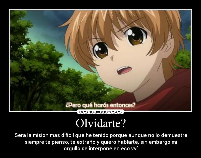 Olvidarte? - Sera la mision mas dificil que he tenido porque aunque no lo demuestre
siempre te pienso, te extraño y quiero hablarte, sin embargo mi
orgullo se interpone en eso vv