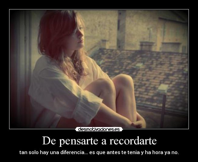 De pensarte a recordarte - tan solo hay una diferencia... es que antes te tenia y ha hora ya no.