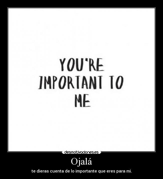 Ojalá - te dieras cuenta de lo importante que eres para mi.