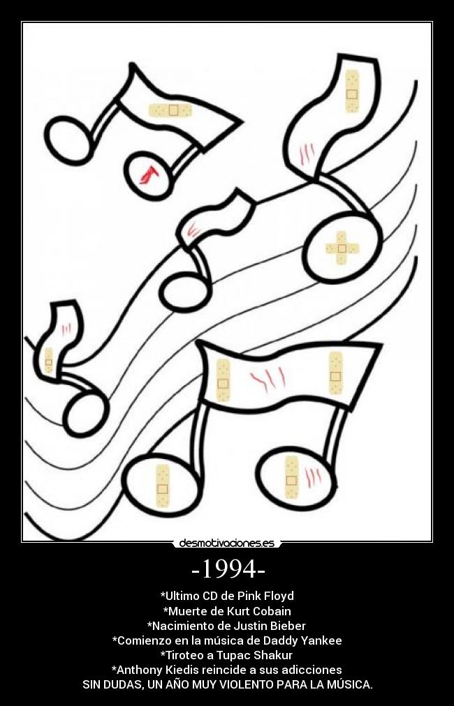 -1994- - *Ultimo CD de Pink Floyd
*Muerte de Kurt Cobain
*Nacimiento de Justin Bieber
*Comienzo en la música de Daddy Yankee
*Tiroteo a Tupac Shakur
*Anthony Kiedis reincide a sus adicciones
SIN DUDAS, UN AÑO MUY VIOLENTO PARA LA MÚSICA.
