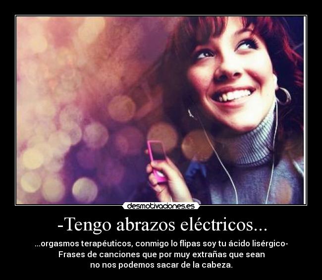 -Tengo abrazos eléctricos... - ...orgasmos terapéuticos, conmigo lo flipas soy tu ácido lisérgico-
Frases de canciones que por muy extrañas que sean
no nos podemos sacar de la cabeza.