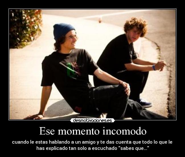 Ese momento incomodo - cuando le estas hablando a un amigo y te das cuenta que todo lo que le 
has explicado tan solo a escuchado sabes que...