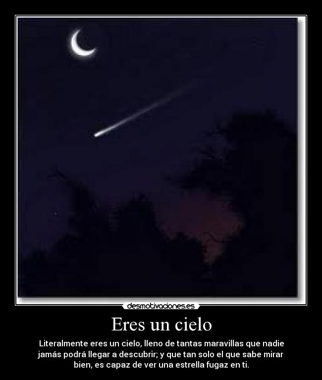 Eres un cielo - Literalmente eres un cielo, lleno de tantas maravillas que nadie
jamás podrá llegar a descubrir; y que tan solo el que sabe mirar
bien, es capaz de ver una estrella fugaz en ti.