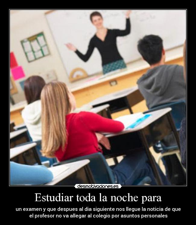 Estudiar toda la noche para - un examen y que despues al dia siguiente nos llegue la noticia de que
el profesor no va allegar al colegio por asuntos personales